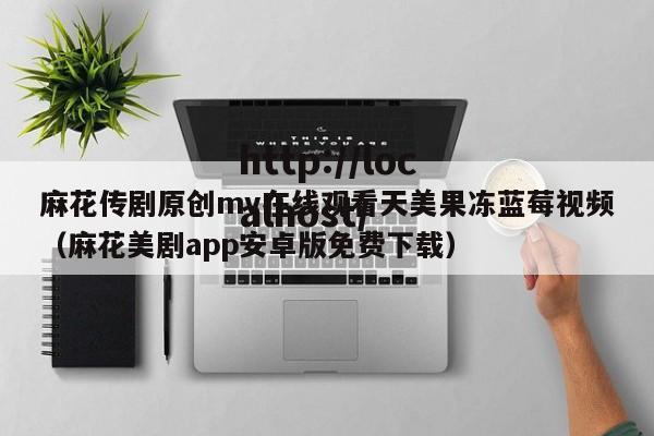 麻花传剧原创mv在线观看天美果冻蓝莓视频(麻花美剧app安卓版免费下载)